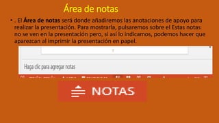 Área de notas
• . El Área de notas será donde añadiremos las anotaciones de apoyo para
realizar la presentación. Para mostrarla, pulsaremos sobre el Estas notas
no se ven en la presentación pero, si así lo indicamos, podemos hacer que
aparezcan al imprimir la presentación en papel.
 