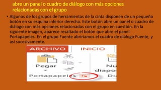 abre un panel o cuadro de diálogo con más opciones
relacionadas con el grupo
• Algunos de los grupos de herramientas de la cinta disponen de un pequeño
botón en su esquina inferior derecha. Este botón abre un panel o cuadro de
diálogo con más opciones relacionadas con el grupo en cuestión. En la
siguiente imagen, aparece resaltado el botón que abre el panel
Portapapeles. En el grupo Fuente abriríamos el cuadro de diálogo Fuente, y
así sucesivamente.
 