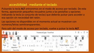 accesibilidad , mediante el teclado.
Pulsando la tecla ALT entraremos en el modo de acceso por teclado. De esta
forma, aparecerán pequeños recuadros junto a las pestañas y opciones
indicando la tecla (o conjunto de teclas) que deberás pulsar para acceder a
esa opción sin necesidad del ratón.
Las opciones no disponibles en el momento actual se muestran con
números/letras semitransparentes.
Para salir del modo de acceso por teclado, vuelve a pulsar la tecla ALT.
 
