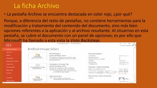 La ficha Archivo
• La pestaña Archivo se encuentra destacada en color rojo, ¿por qué?
Porque, a diferencia del resto de pestañas, no contiene herramientas para la
modificación y tratamiento del contenido del documento, sino más bien
opciones referentes a la aplicación y al archivo resultante. Al situarnos en esta
pestaña, se cubre el documento con un panel de opciones; es por ello que
Microsoft ha llamado a esta vista la Vista Backstage.
 