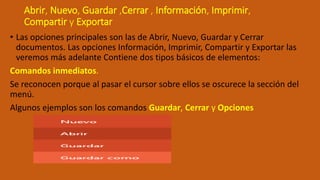 Abrir, Nuevo, Guardar ,Cerrar , Información, Imprimir,
Compartir y Exportar
• Las opciones principales son las de Abrir, Nuevo, Guardar y Cerrar
documentos. Las opciones Información, Imprimir, Compartir y Exportar las
veremos más adelante Contiene dos tipos básicos de elementos:
Comandos inmediatos.
Se reconocen porque al pasar el cursor sobre ellos se oscurece la sección del
menú.
Algunos ejemplos son los comandos Guardar, Cerrar y Opciones
 