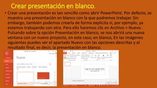 Crear presentación en blanco.
• Crear una presentación es tan sencillo como abrir PowerPoint. Por defecto, se
muestra una presentación en blanco con la que podremos trabajar. Sin
embargo, también podemos crearla de forma explícita si, por ejemplo, ya
estamos trabajando con otra. Para ello haremos clic en Archivo > Nuevo.
Pulsando sobre la opción Presentación en blanco, se nos abrirá una nueva
ventana con un nuevo proyecto, en este caso, en blanco, En las imágenes
siguientes puedes ver el apartado Nuevo con las opciones descritas y el
resultado final, es decir, la presentación en blanco.
 