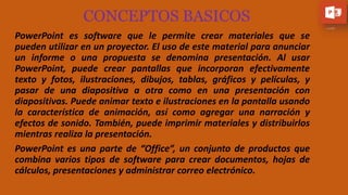CONCEPTOS BASICOS
PowerPoint es software que le permite crear materiales que se
pueden utilizar en un proyector. El uso de este material para anunciar
un informe o una propuesta se denomina presentación. Al usar
PowerPoint, puede crear pantallas que incorporan efectivamente
texto y fotos, ilustraciones, dibujos, tablas, gráficos y películas, y
pasar de una diapositiva a otra como en una presentación con
diapositivas. Puede animar texto e ilustraciones en la pantalla usando
la característica de animación, así como agregar una narración y
efectos de sonido. También, puede imprimir materiales y distribuirlos
mientras realiza la presentación.
PowerPoint es una parte de “Office”, un conjunto de productos que
combina varios tipos de software para crear documentos, hojas de
cálculos, presentaciones y administrar correo electrónico.
 