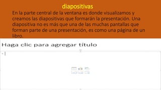 diapositivas
En la parte central de la ventana es donde visualizamos y
creamos las diapositivas que formarán la presentación. Una
diapositiva no es más que una de las muchas pantallas que
forman parte de una presentación, es como una página de un
libro.
 