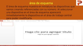 área de esquema
El área de esquema muestra en miniatura las diapositivas que
vamos creando referenciadas con su número. Al seleccionar
una diapositiva en el área de esquema aparecerá
inmediatamente la diapositiva en el área de trabajo central
para poder modificarla.
 