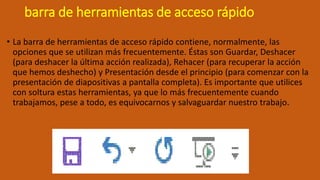 barra de herramientas de acceso rápido
• La barra de herramientas de acceso rápido contiene, normalmente, las
opciones que se utilizan más frecuentemente. Éstas son Guardar, Deshacer
(para deshacer la última acción realizada), Rehacer (para recuperar la acción
que hemos deshecho) y Presentación desde el principio (para comenzar con la
presentación de diapositivas a pantalla completa). Es importante que utilices
con soltura estas herramientas, ya que lo más frecuentemente cuando
trabajamos, pese a todo, es equivocarnos y salvaguardar nuestro trabajo.
 