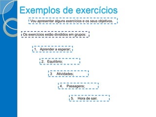 Exemplos de exercícios
Vou apresentar alguns exercícios e os seus objetivos.
Os exercícios estão divididos em grupos:
1. Aprender a esperar;
2. Equilíbrio;
5. Hora de sair.
4. Passagens;
3 Atividades;
 