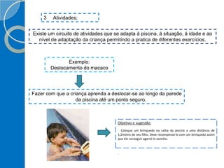 3 Atividades;
Existe um circuito de atividades que se adapta á piscina, á situação, á idade e ao
nível de adaptação da criança permitindo a pratica de diferentes exercícios.
Exemplo:
Deslocamento do macaco
Fazer com que a criança aprenda a deslocar-se ao longo da parede
da piscina até um ponto seguro.
Objetivo e sugestão:
Coloque um brinquedo na calha da piscina a uma distância de
1,2metro do seu filho. Deve recompensá-lo com um brinquedo assim
que ele conseguir agarrá-lo sozinho.
.
 