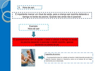 5. Hora de sair.
É importante marcar um ritual de saída, para a criança sair sozinha deitando a
barriga no bordo da piscina. Quando isto ainda não é possível:
Exemplo:
Hora de sair
O acompanhante tem de ajudar o bebé a colocar a barriga no bordo
da piscina deixando o executar a tarefa sozinho, apenas
ajudando na planta do pé.
Sugestões de ensino:
O acompanhante deve ter cuidado ao levantar o bebé devendo proceder da
seguinte maneira: baixa-lo e levanta-lo, como se se tratasse de um longo
movimento uno e relacionado.
 