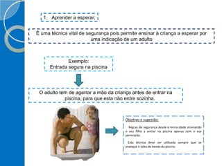 1. Aprender a esperar;
É uma técnica vital de segurança pois permite ensinar á criança a esperar por
uma indicação de um adulto
Exemplo:
Entrada segura na piscina
O adulto tem de agarrar a mão da criança antes de entrar na
piscina, para que esta não entre sozinha.
Objetivo e sugestão:
Regras de segurança desde a tenra idade ensinando
o seu filho a entrar na piscina apenas com a sua
permissão.
Esta técnica deve ser utilizada sempre que se
pratique o salto do bordo da piscina.
 