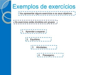 Exemplos de exercícios
Vou apresentar alguns exercícios e os seus objetivos.
Os exercícios estão divididos em grupos:
1. Aprender a esperar;
2. Equilíbrio;
4. Passagens;
3 Atividades;
 