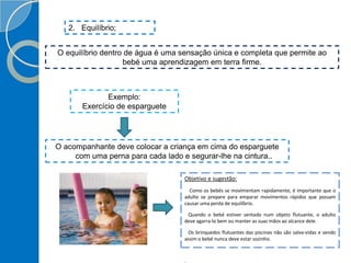 2. Equilíbrio;
O equilíbrio dentro de água é uma sensação única e completa que permite ao
bebé uma aprendizagem em terra firme.
Exemplo:
Exercício de esparguete
O acompanhante deve colocar a criança em cima do esparguete
com uma perna para cada lado e segurar-lhe na cintura..
Objetivo e sugestão:
Como os bebés se movimentam rapidamente, é importante que o
adulto se prepare para emparar movimentos rápidos que possam
causar uma perda de equilíbrio.
Quando o bebé estiver sentado num objeto flutuante, o adulto
deve agarra-lo bem ou manter as suas mãos ao alcance dele.
Os brinquedos flutuantes das piscinas não são salva-vidas e sendo
assim o bebé nunca deve estar sozinho.
 
