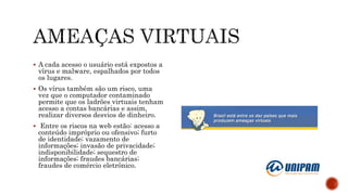  A cada acesso o usuário está expostos a
vírus e malware, espalhados por todos
os lugares.
 Os vírus também são um risco, uma
vez que o computador contaminado
permite que os ladrões virtuais tenham
acesso a contas bancárias e assim,
realizar diversos desvios de dinheiro.
 Entre os riscos na web estão: acesso a
conteúdo impróprio ou ofensivo; furto
de identidade; vazamento de
informações; invasão de privacidade;
indisponibilidade; sequestro de
informações; fraudes bancárias;
fraudes de comércio eletrônico.
 