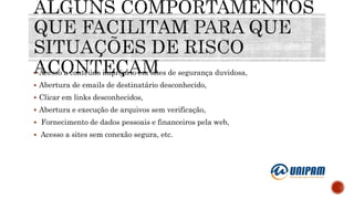  Acesso a conteúdo impróprio em sites de segurança duvidosa,
 Abertura de emails de destinatário desconhecido,
 Clicar em links desconhecidos,
 Abertura e execução de arquivos sem verificação,
 Fornecimento de dados pessoais e financeiros pela web,
 Acesso a sites sem conexão segura, etc.
 