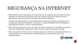  Entendemos como segurança na internet todos os cuidados que devemos ter para
proteger os elementos que fazem parte da internet enquanto infraestrutura e
informação, que são as mais atacadas pelos cybercriminosos.
 A segurança informática é responsável pela criação de métodos, procedimentos e
normas que buscam identificar e eliminar as vulnerabilidades das informações e
equipamentos físicos, como os computadores.
 Este tipo de segurança conta com bases de dados, arquivos e aparelhos que fazem
com que informações importantes não caiam em mãos de pessoas erradas.
 Uma das melhores formas de se manter seguro na internet é usando Antivírus nos
computadores, por isso sempre recomendamos ter um instalado nos seus
equipamentos.
 