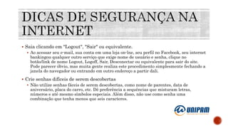  Saia clicando em "Logout", "Sair" ou equivalente.
 Ao acessar seu e-mail, sua conta em uma loja on-lne, seu perfil no Facebook, seu internet
bankingou qualquer outro serviço que exige nome de usuário e senha, clique no
botão/link de nome Logout, Logoff, Sair, Desconectar ou equivalente para sair do site.
Pode parecer óbvio, mas muita gente realiza este procedimento simplesmente fechando a
janela do navegador ou entrando em outro endereço a partir dali.
 Crie senhas difíceis de serem descobertas
 Não utilize senhas fáceis de serem descobertas, como nome de parentes, data de
aniversário, placa do carro, etc. Dê preferência a sequências que misturam letras,
números e até mesmo símbolos especiais. Além disso, não use como senha uma
combinação que tenha menos que seis caracteres.
 