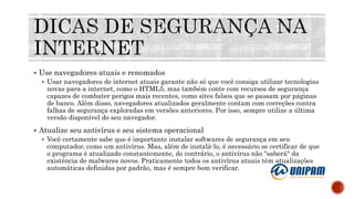  Use navegadores atuais e renomados
 Usar navegadores de internet atuais garante não só que você consiga utilizar tecnologias
novas para a internet, como o HTML5, mas também conte com recursos de segurança
capazes de combater perigos mais recentes, como sites falsos que se passam por páginas
de banco. Além disso, navegadores atualizados geralmente contam com correções contra
falhas de segurança exploradas em versões anteriores. Por isso, sempre utilize a última
versão disponível do seu navegador.
 Atualize seu antivírus e seu sistema operacional
 Você certamente sabe que é importante instalar softwares de segurança em seu
computador, como um antivírus. Mas, além de instalá-lo, é necessário se certificar de que
o programa é atualizado constantemente, do contrário, o antivírus não "saberá" da
existência de malwares novos. Praticamente todos os antivírus atuais têm atualizações
automáticas definidas por padrão, mas é sempre bom verificar.
 