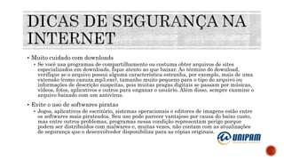  Muito cuidado com downloads
 Se você usa programas de compartilhamento ou costuma obter arquivos de sites
especializados em downloads, fique atento ao que baixar. Ao término do download,
verifique se o arquivo possui alguma característica estranha, por exemplo, mais de uma
extensão (como cazuza.mp3.exe), tamanho muito pequeno para o tipo do arquivo ou
informações de descrição suspeitas, pois muitas pragas digitais se passam por músicas,
vídeos, fotos, aplicativos e outros para enganar o usuário. Além disso, sempre examine o
arquivo baixado com um antivírus.
 Evite o uso de softwares piratas
 Jogos, aplicativos de escritório, sistemas operacionais e editores de imagens estão entre
os softwares mais pirateados. Seu uso pode parecer vantajoso por causa do baixo custo,
mas entre outros problemas, programas nessa condição representam perigo porque
podem ser distribuídos com malwares e, muitas vezes, não contam com as atualizações
de segurança que o desenvolvedor disponibiliza para as cópias originais.
 