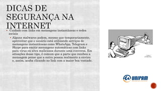 Cuidado com links em mensagens instantâneas e redes
sociais
 Alguns malwares podem, mesmo que temporariamente,
aproveitar que o usuário está utilizando serviços de
mensagens instantâneas como WhatsApp, Telegram e
Skype para emitir mensagens automáticas com links
para vírus ou sites maliciosos durante uma conversa. Em
situações desse tipo, é comum que a parte que recebeu a
mensagem pense que a outra pessoa realmente a enviou
e, assim, acaba clicando no link com a maior boa vontade.
 