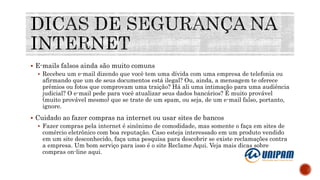 E-mails falsos ainda são muito comuns
 Recebeu um e-mail dizendo que você tem uma dívida com uma empresa de telefonia ou
afirmando que um de seus documentos está ilegal? Ou, ainda, a mensagem te oferece
prêmios ou fotos que comprovam uma traição? Há ali uma intimação para uma audiência
judicial? O e-mail pede para você atualizar seus dados bancários? É muito provável
(muito provável mesmo) que se trate de um spam, ou seja, de um e-mail falso, portanto,
ignore.
 Cuidado ao fazer compras na internet ou usar sites de bancos
 Fazer compras pela internet é sinônimo de comodidade, mas somente o faça em sites de
comércio eletrônico com boa reputação. Caso esteja interessado em um produto vendido
em um site desconhecido, faça uma pesquisa para descobrir se existe reclamações contra
a empresa. Um bom serviço para isso é o site Reclame Aqui. Veja mais dicas sobre
compras on-line aqui.
 