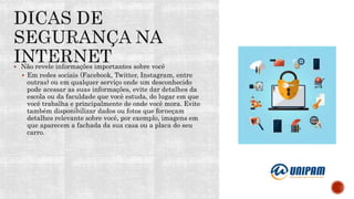  Não revele informações importantes sobre você
 Em redes sociais (Facebook, Twitter, Instagram, entre
outras) ou em qualquer serviço onde um desconhecido
pode acessar as suas informações, evite dar detalhes da
escola ou da faculdade que você estuda, do lugar em que
você trabalha e principalmente de onde você mora. Evite
também disponibilizar dados ou fotos que forneçam
detalhes relevante sobre você, por exemplo, imagens em
que aparecem a fachada da sua casa ou a placa do seu
carro.
 