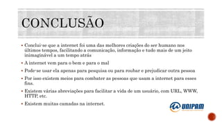  Conclui-se que a internet foi uma das melhores criações do ser humano nos
últimos tempos, facilitando a comunicação, informação e tudo mais de um jeito
inimaginável a um tempo atrás
 A internet vem para o bem e para o mal
 Pode-se usar ela apenas para pesquisa ou para roubar e prejudicar outra pessoa
 Por isso existem meios para combater as pessoas que usam a internet para esses
fins.
 Existem várias abreviações para facilitar a vida de um usuário, com URL, WWW,
HTTP, etc.
 Existem muitas camadas na internet.
 