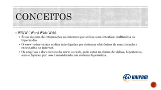  WWW ( Word Wide Web)
 É um sistema de informações na internet que utiliza uma interface multimídia ou
hipermídia
 O www reúne várias mídias interligadas por sistemas eletrônicos de comunicação e
executadas na internet.
 Os arquivos e documentos da www, ou web, pode estar na forma de vídeos, hipertextos,
sons e figuras, por isso é considerada um sistema hipermídia.
 