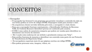  Navegador
 O navegador (ou browser) é um programa que permite visualizar o conteúdo da rede em
sua forma gráfica ao invés de códigos HTML (linguagem usada para montar o site).
 Na arquitetura cliente-servidor definida pelo www, o navegador é o lado cliente.
 Para que o navegador funcione corretamente, o Identificador Uniforme de Recursos
(URI, de Uniform Resource Identifier) precisa ser conhecido pelo usuário.
 O URI é uma cadeia de caracteres compacta que podem ser usadas para identificar ou
denominar um recurso da internet.
 Ele é usado como endereço de um website e geralmente começa com “http:”.
 Este prefixo funciona de maneira a identificar um conteúdo como parte de um Protocolo
de Transferência de Hipertexto (http).
 Os navegadores suportam mais do que páginas escritas em código HTML.
 Eles podem processar sons, imagens, vídeos, etc.
 