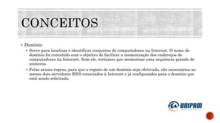  Domínio
 Serve para localizar e identificar conjuntos de computadores na Internet. O nome de
domínio foi concebido com o objetivo de facilitar a memorização dos endereços de
computadores na Internet. Sem ele, teríamos que memorizar uma sequência grande de
números.
 Pelas atuais regras, para que o registo de um domínio seja efetivado, são necessários ao
menos dois servidores DNS conectados à Internet e já configurados para o domínio que
está sendo solicitado.
 