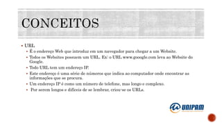  URL
 É o endereço Web que introduz em um navegador para chegar a um Website.
 Todos os Websites possuem um URL. Ex: o URL www.gooogle.com leva ao Website do
Google.
 Todo URL tem um endereço IP.
 Este endereço é uma série de números que indica ao computador onde encontrar as
informações que se procura.
 Um endereço IP é como um número de telefone, mas longo e complexo.
 Por serem longos e difíceis de se lembrar, criou-se os URLs.
 