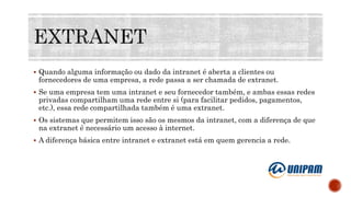  Quando alguma informação ou dado da intranet é aberta a clientes ou
fornecedores de uma empresa, a rede passa a ser chamada de extranet.
 Se uma empresa tem uma intranet e seu fornecedor também, e ambas essas redes
privadas compartilham uma rede entre si (para facilitar pedidos, pagamentos,
etc.), essa rede compartilhada também é uma extranet.
 Os sistemas que permitem isso são os mesmos da intranet, com a diferença de que
na extranet é necessário um acesso à internet.
 A diferença básica entre intranet e extranet está em quem gerencia a rede.
 