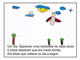 Um dia, apareceu uma borboleta de asas azuis e todos disseram que era muito bonita. Ela disse que voltava no dia a seguir. 