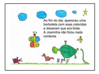 Ao fim do dia, apareceu uma borboleta com asas coloridas e disseram que era linda. A Joaninha não ficou nada contente . 
