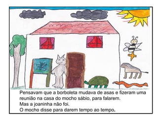 Pensavam que a borboleta mudava de asas e fizeram uma reunião na casa do mocho sábio, para falarem.  Mas a joaninha não foi. O mocho disse para darem tempo ao tempo .    