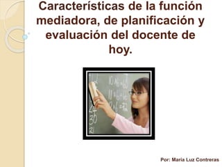 Características de la función
mediadora, de planificación y
evaluación del docente de
hoy.
Por: María Luz Contreras
 