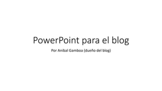 PowerPoint para el blog
Por Anibal Gamboa (dueño del blog)
 