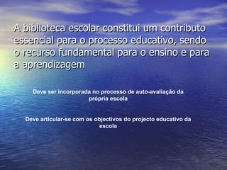 A biblioteca escolar constitui um contributo essencial para o processo educativo, sendo o recurso fundamental para o ensino e para a aprendizagem Deve ser incorporada no processo de auto-avaliação da própria escola Deve articular-se com os objectivos do projecto educativo da escola 