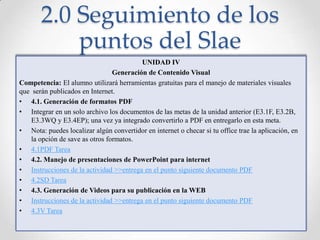 2.0 Seguimiento de los puntos del SlaeUNIDAD IVGeneración de Contenido VisualCompetencia: El alumno utilizará herramientas gratuitas para el manejo de materiales visuales que  serán publicados en Internet.4.1. Generación de formatos PDFIntegrar en un solo archivo los documentos de las metas de la unidad anterior (E3.1F, E3.2B, E3.3WQ y E3.4EP); una vez ya integrado convertirlo a PDF en entregarlo en esta meta.Nota: puedes localizar algún convertidor en internet o checar si tu office trae la aplicación, en la opción de save as otros formatos.4.1PDF Tarea4.2. Manejo de presentaciones de PowerPoint para internetInstrucciones de la actividad >>entrega en el punto siguiente documento PDF4.2SD Tarea4.3. Generación de Videos para su publicación en la WEBInstrucciones de la actividad >>entrega en el punto siguiente documento PDF4.3V Tarea