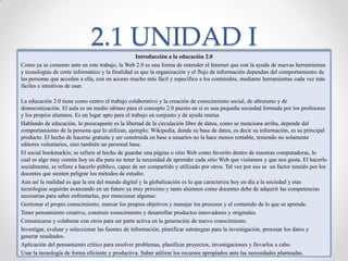 2.1 UNIDAD IIntroducción a la educación 2.0Como ya se comento ante en este trabajo, la Web 2.0 es una forma de entender el Internet que con la ayuda de nuevas herramientas y tecnologías de corte informático y la finalidad es que la organización y el flujo de información dependan del comportamiento de las personas que acceden a ella, con un acceso mucho más fácil y especifico a los contenidos, mediante herramientas cada vez más fáciles e intuitivas de usar.La educación 2.0 tiene como centro el trabajo colaborativo y la creación de conocimiento social, de altruismo y de democratización. El aula es un medio idóneo para el concepto 2.0 puesto en sí es una pequeña sociedad formada por los profesores y los propios alumnos. Es un lugar apto para el trabajo en conjunto y de ayuda mutuaHablando de educación, lo preocupante es la libertad de la circulación libre de datos, como se menciona arriba, depende del comportamiento de la persona que lo utilizan, ejemplo: Wikipedia, donde su base de datos, es decir su información, es su principal producto. El hecho de hacerse gratuita y ser construida en base a usuarios no la hace menos rentable, teniendo no solamente editores voluntarios, sino también un personal base. El social bookmarkin; se refiere al hecho de guardar una página o sitio Web como favorito dentro de nuestras computadoras, lo cual es algo muy común hoy en día para no tener la necesidad de aprender cada sitio Web que visitamos y que nos gusta. El hacerlo socialmente, se refiere a hacerlo público, capaz de ser compartido y utilizado por otros. Tal vez por eso se  un factor temido por los docentes que sienten peligrar los métodos de estudio. Aun así la realidad es que la era del mundo digital y la globalización es lo que caracteriza hoy en día a la sociedad y etas tecnologías seguirán avanzando en un futuro ya muy próximo y tanto alumnos como docentes debe de adquirir las competencias necesarias para saber enfrentarlas, por mencionar algunas:Gestionar el propio conocimiento, marcar los propios objetivos y manejar los procesos y el contenido de lo que se aprende.Tener pensamiento creativo, construir conocimiento y desarrollar productos innovadores y originales.Comunicarse y colaborar con otros para ser parte activa en la generación de nuevo conocimiento.Investigar, evaluar y seleccionar las fuentes de información, planificar estrategias para la investigación, procesar los datos y generar resultados.Aplicación del pensamiento crítico para resolver problemas, planificar proyectos, investigaciones y llevarlos a cabo.Usar la tecnología de forma eficiente y productiva. Saber utilizar los recursos apropiados ante las necesidades planteadas.