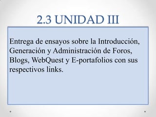 2.3 UNIDAD IIIEntrega de ensayos sobre la Introducción, Generación y Administración de Foros, Blogs, WebQuest y E-portafolios con sus respectivos links.