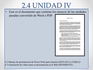 2.4 UNIDAD IVEste es el documento que contiene los ensayos de las unidades pasadas convertido de Word a PDF4.2 Manejo de presentación de Power Point para internet (ESTA ES LA TAREA)4.3 Generación de videos para su presentación en la Web (PENDIENTE)