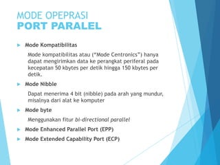 MODE OPEPRASI
PORT PARALEL


Mode Kompatibilitas
Mode kompatibilitas atau (“Mode Centronics”) hanya
dapat mengirimkan data ke perangkat periferal pada
kecepatan 50 kbytes per detik hingga 150 kbytes per
detik.



Mode Nibble
Dapat menerima 4 bit (nibble) pada arah yang mundur,
misalnya dari alat ke komputer



Mode byte
Menggunakan fitur bi-directional parallel



Mode Enhanced Parallel Port (EPP)



Mode Extended Capability Port (ECP)

 