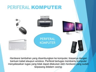 PERIFERAL KOMPUTER

PERIFERAL
KOMPUTER

Hardware tambahan yang disambungkan ke komputer, biasanya dengan
bantuan kabel ataupun wireless. Periferal bertugas membantu komputer
menyelesaikan tugas yang tidak dapat dilakukan oleh hardware yang sudah
terpasang didalam casing.

 