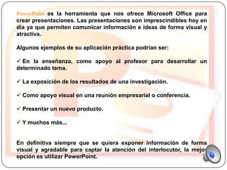 PowerPoint es la herramienta que nos ofrece Microsoft Office para
crear presentaciones. Las presentaciones son imprescindibles hoy en
día ya que permiten comunicar información e ideas de forma visual y
atractiva.

Algunos ejemplos de su aplicación práctica podrían ser:

 En la enseñanza, como apoyo al profesor para desarrollar un
determinado tema.

 La exposición de los resultados de una investigación.

 Como apoyo visual en una reunión empresarial o conferencia.

 Presentar un nuevo producto.

 Y muchos más...


En definitiva siempre que se quiera exponer información de forma
visual y agradable para captar la atención del interlocutor, la mejor
opción es utilizar PowerPoint.
 