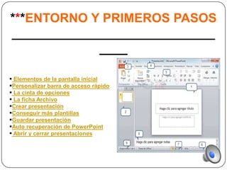***ENTORNO Y PRIMEROS PASOS
_____________________________
             ____

 Elementos de la pantalla inicial
Personalizar barra de acceso rápido
 La cinta de opciones
 La ficha Archivo
Crear presentación
Conseguir más plantillas
Guardar presentación
Auto recuperación de PowerPoint
 Abrir y cerrar presentaciones
 