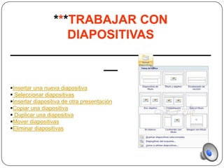 ***TRABAJAR CON
         DIAPOSITIVAS
_____________________________
              __
Insertar una nueva diapositiva
 Seleccionar diapositivas
Insertar diapositiva de otra presentación
Copiar una diapositiva
 Duplicar una diapositiva
Mover diapositivas
Eliminar diapositivas
 