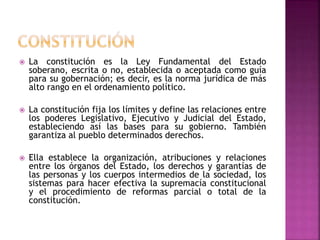  La constitución es la Ley Fundamental del Estado
soberano, escrita o no, establecida o aceptada como guía
para su gobernación; es decir, es la norma jurídica de más
alto rango en el ordenamiento político.
La constitución fija los límites y define las relaciones entre
los poderes Legislativo, Ejecutivo y Judicial del Estado,
estableciendo así las bases para su gobierno. También
garantiza al pueblo determinados derechos.
Ella establece la organización, atribuciones y relaciones
entre los órganos del Estado, los derechos y garantías de
las personas y los cuerpos intermedios de la sociedad, los
sistemas para hacer efectiva la supremacía constitucional
y el procedimiento de reformas parcial o total de la
constitución.