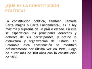 La constitución política, también llamada
Carta magna o Carta Fundamental, es la ley
máxima y suprema de un país o estado. En ella
se especifican los principales derechos y
deberes de sus participantes, y define la
estructura y organización del Estado. En
Colombia esta constitución se modificó
drásticamente por última vez en 1991, luego
de durar más de 100 años con la constitución
de 1886.
 