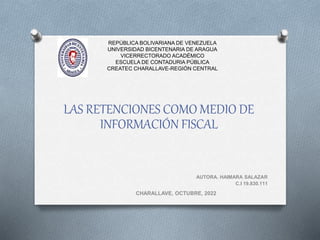 REPÚBLICA BOLIVARIANA DE VENEZUELA
UNIVERSIDAD BICENTENARIA DE ARAGUA
VICERRECTORADO ACADÉMICO
ESCUELA DE CONTADURIA PÚBLICA
CREATEC CHARALLAVE-REGIÓN CENTRAL
LAS RETENCIONES COMO MEDIO DE
INFORMACIÓN FISCAL
AUTORA. HAIMARA SALAZAR
C.I 19.830.111
CHARALLAVE, OCTUBRE, 2022
 