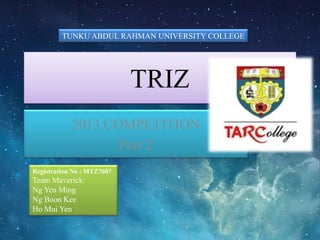 TRIZ
2013 COMPETITION
Part 2
TUNKU ABDUL RAHMAN UNIVERSITY COLLEGE
Registration No : MTZ7607
Team Maverick:
Ng Yen Ming
Ng Boon Kee
Ho Mui Yen
 